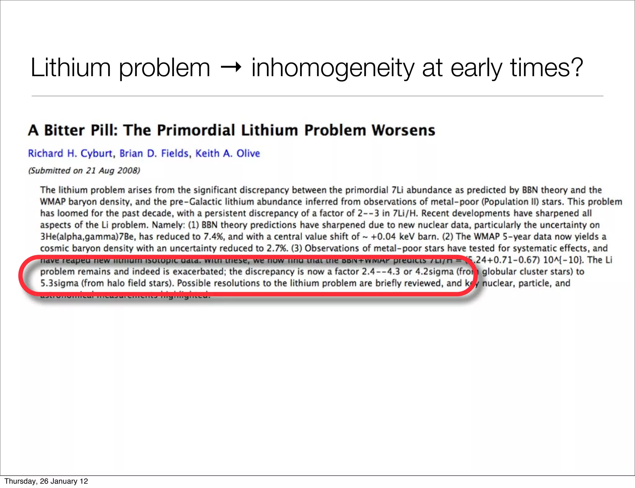 Lithium problem → inhomogeneity at early times?

    • a Gpc ﬂuctuation in baryon-photon ratio solves Li problem




                 FIG. 1: Constraints on . Top left we estimate current constraints on 10 = 1010 from di erent
                        7    Do primordial Lithium abundances imply there’s no Dark Energy?
                 from Li observations [10] in Galactic globular clusters and Galactic halo are shown separately, alon
                 These agree with each other if 10 ⇠ 4. Local measurements of D are very uncertain [8] though they
                                                        Marco Regis and Chris Clarkson
                 assume the rather precise value we show (from Cosmology analyses inCentre,and an astration factor (i.e.
                                                  Astrophysics,
                                                                Bayesian & Gravity [11]) and,
Thursday, 26 January 12
                 formation in our Galaxy) of f ⇠ 2 3. (Or, alternatively, a smaller f [12] with a slightly di erent v
 