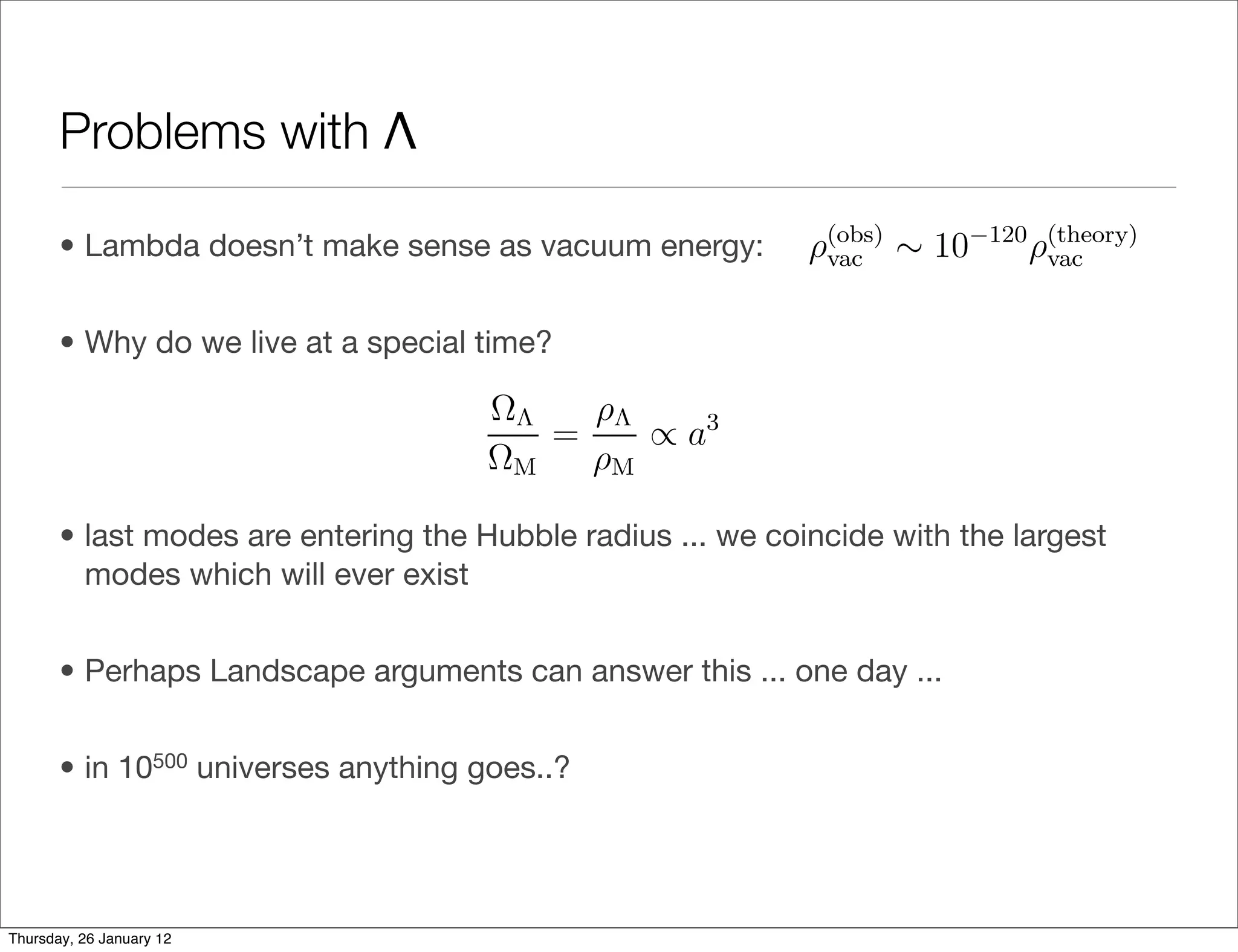 relativity is valid up to the Planck scale, w
                                                                                     4
                       vacuum energy in terms of a mass scale as ρvac = Mvac , in te
                                                               ρ(theory) ∼ MP10−3 eV, satisf
                       required to explain our observations vac Mvac ∼ .
                                                                  is
                                                                       (obs) 4


       Problems with Λ Mvac ∼ 10 Mvac .  (obs)      −30   (theory)
                                                                                         (ob
                                                    Comparing this value to the value ρvac
                                               obtain
                       Nevertheless, this discrepancy of 30 orders of magnitude in ener
       • Lambda doesn’t make sense as by the cosmological(obs) ∼ 10−120 ρ(theory) ,
                       is what is meant vacuum energy: ρvac        constant problem.
                                                                                vac

                             One may add to this problem the following puzzling obser
       • Why do we live at a specialmatter densities changes as the universe expands a
                       vacuum and time?
                                        ΩΛ     ρΛ
                                            =      ∝ a3 .
                                        ΩM     ρM
                       Thus, only during a brief epoch of cosmic history is it possible
       • last modes are entering the Hubble radius ... we coincide with the largest
         modes whichthe transition from matter domination to Λ domination, durin
                        will ever exist
                       of the same order of magnitude. This is known as the coinciden
                             The issue of reliably calculating the cosmological constant,
       • Perhaps Landscape arguments can answer this ... one day ...
                       in which that calculation leads to a result dramatically diﬀere
       • in 10500 universesproven remarkably resistant to theoretical attack. It is fair t
                       has anything goes..?
                       currently any especially promising approaches. Nevertheless, t
                       lines of research that are worth mentioning in this context.
                             The ﬁrst is supersymmetry (SUSY). Supersymmetry is a sp
Thursday, 26 January 12
 