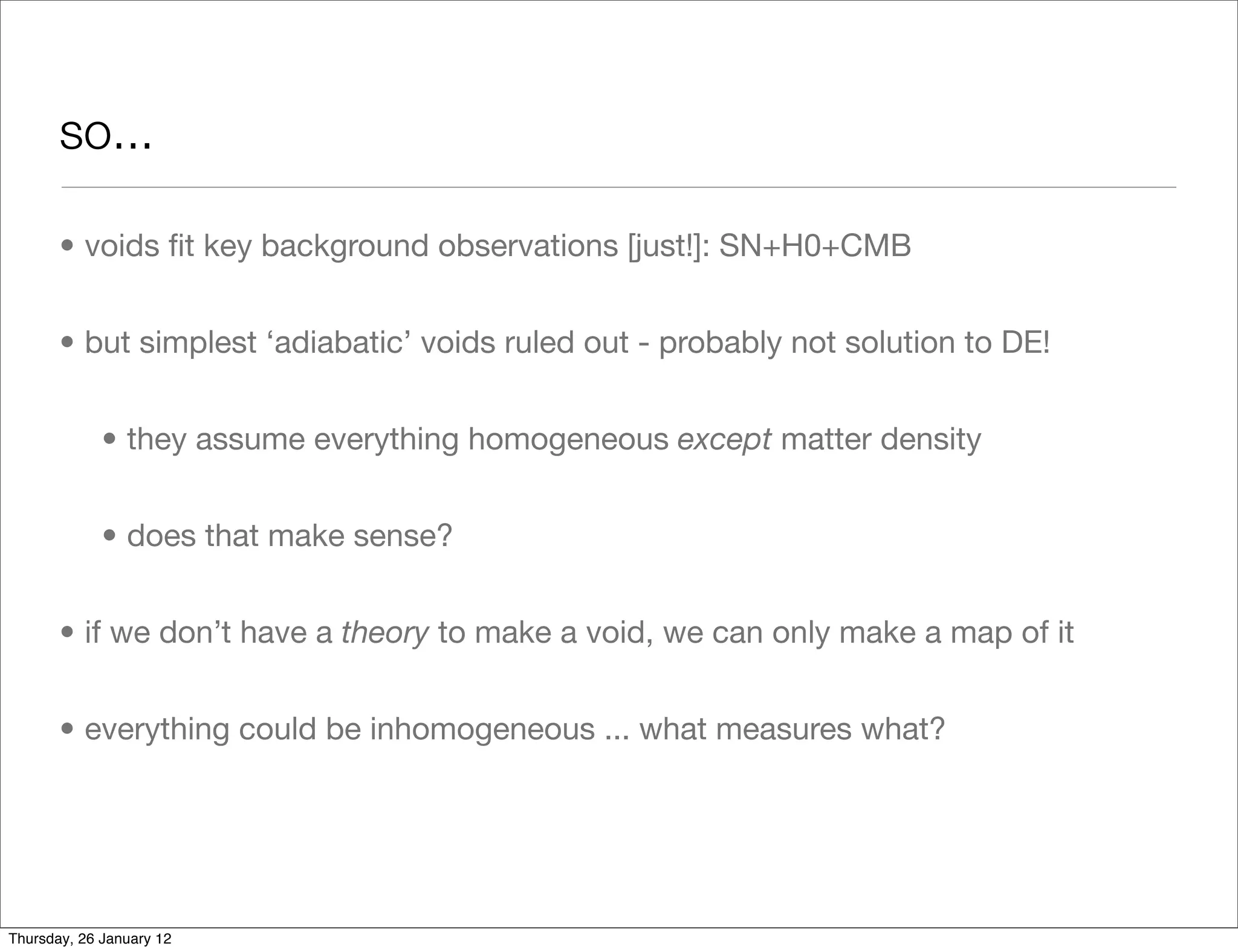 so...	

       • voids ﬁt key background observations [just!]: SN+H0+CMB


       • but simplest ‘adiabatic’ voids ruled out - probably not solution to DE!


             • they assume everything homogeneous except matter density


             • does that make sense?


       • if we don’t have a theory to make a void, we can only make a map of it


       • everything could be inhomogeneous ... what measures what?




Thursday, 26 January 12
 