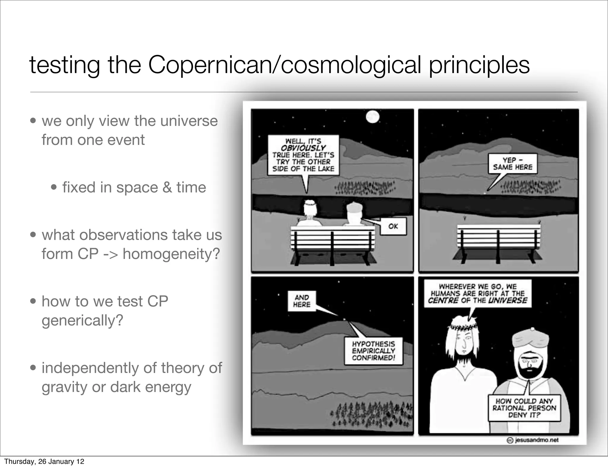 testing the Copernican/cosmological principles

       • we only view the universe
         from one event


             • ﬁxed in space & time


       • what observations take us
         form CP -> homogeneity?


       • how to we test CP
         generically?


       • independently of theory of
         gravity or dark energy



Thursday, 26 January 12
 
