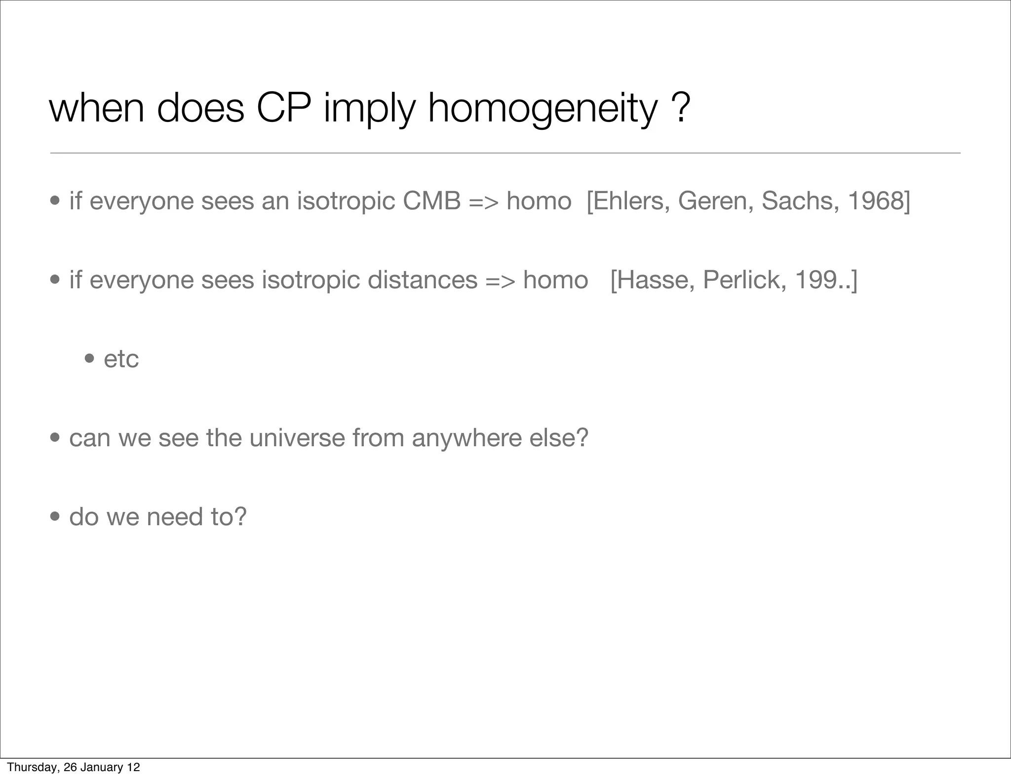 when does CP imply homogeneity ?

       • if everyone sees an isotropic CMB => homo [Ehlers, Geren, Sachs, 1968]


       • if everyone sees isotropic distances => homo [Hasse, Perlick, 199..]


             • etc


       • can we see the universe from anywhere else?


       • do we need to?




Thursday, 26 January 12
 