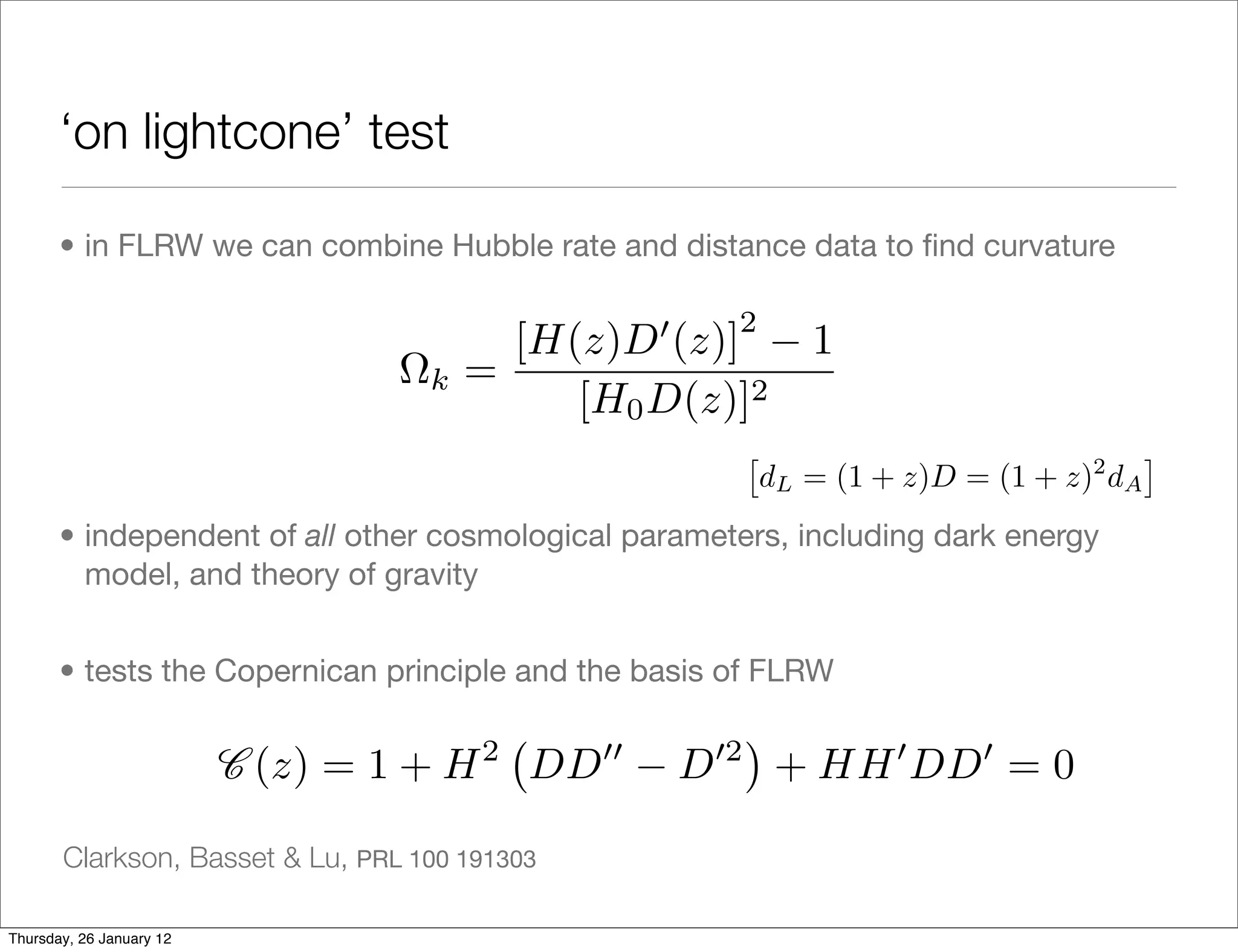 ‘on lightcone’ test

       • in FLRW we can combine Hubble rate and distance data to ﬁnd curvature

                                                        2
                                          [H(z)D (z)]          1
                                    k   =
                                             [H0 D(z)]2
                                                                                         ⇥
                                                            dL = (1 + z)D = (1 + z) dA
                                                                                  2


       • independent of all other cosmological parameters, including dark energy
         model, and theory of gravity


       • tests the Copernican principle and the basis of FLRW
                                                         ⇥
                          C (z) = 1 + H   2
                                              DD   D   2
                                                             + HH DD = 0

       Clarkson, Basset & Lu, PRL 100 191303

Thursday, 26 January 12
 