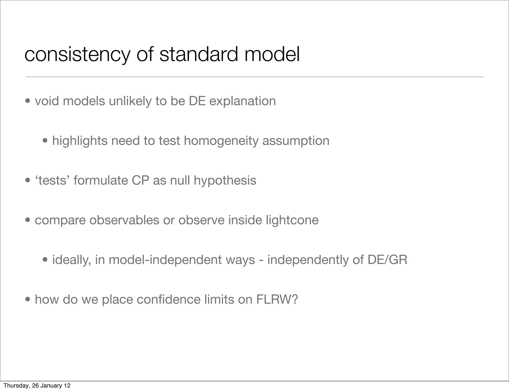 consistency of standard model	

       • void models unlikely to be DE explanation


             • highlights need to test homogeneity assumption


       • ‘tests’ formulate CP as null hypothesis


       • compare observables or observe inside lightcone


             • ideally, in model-independent ways - independently of DE/GR


       • how do we place conﬁdence limits on FLRW?




Thursday, 26 January 12
 
