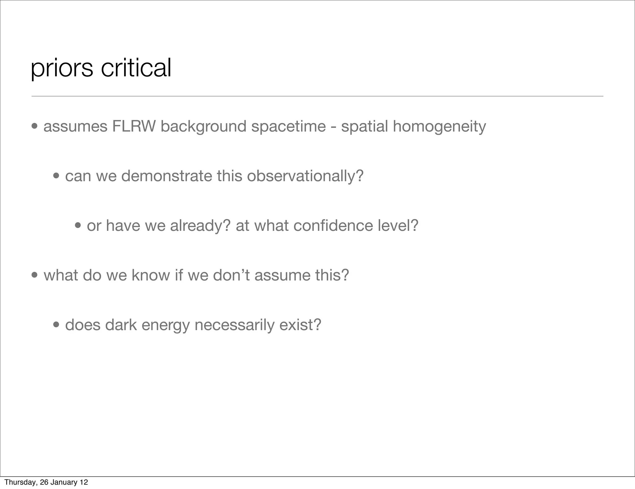 priors critical

       • assumes FLRW background spacetime - spatial homogeneity


             • can we demonstrate this observationally?


                   • or have we already? at what conﬁdence level?


       • what do we know if we don’t assume this?


             • does dark energy necessarily exist?




Thursday, 26 January 12
 