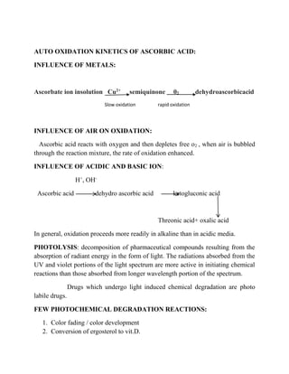 AUTO OXIDATION KINETICS OF ASCORBIC ACID: 
INFLUENCE OF METALS: 
Ascorbate ion insolution Cu2+ semiquinone 02 dehydroascorbicacid 
Slow oxidation rapid oxidation 
INFLUENCE OF AIR ON OXIDATION: 
Ascorbic acid reacts with oxygen and then depletes free o2 , when air is bubbled 
through the reaction mixture, the rate of oxidation enhanced. 
INFLUENCE OF ACIDIC AND BASIC ION: 
H+, OH-Ascorbic 
acid dehydro ascorbic acid ketogluconic acid 
Threonic acid+ oxalic acid 
In general, oxidation proceeds more readily in alkaline than in acidic media. 
PHOTOLYSIS: decomposition of pharmaceutical compounds resulting from the 
absorption of radiant energy in the form of light. The radiations absorbed from the 
UV and violet portions of the light spectrum are more active in initiating chemical 
reactions than those absorbed from longer wavelength portion of the spectrum. 
Drugs which undergo light induced chemical degradation are photo 
labile drugs. 
FEW PHOTOCHEMICAL DEGRADATION REACTIONS: 
1. Color fading / color development 
2. Conversion of ergosterol to vit.D. 
 