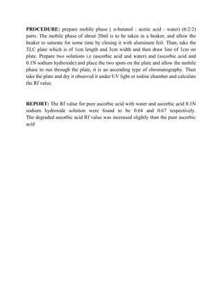 PROCEDURE: prepare mobile phase ( n-butanol : acetic acid : water) (6:2:2) 
parts. The mobile phase of about 20ml is to be taken in a beaker, and allow the 
beaker to saturate for some time by closing it with aluminum foil. Than, take the 
TLC plate which is of 1cm length and 3cm width and then draw line of 1cm on 
plate. Prepare two solutions i.e (ascorbic acid and water) and (ascorbic acid and 
0.1N sodium hydroxide) and place the two spots on the plate and allow the mobile 
phase to run through the plate, it is an ascending type of chromatography. Then 
take the plate and dry it observed it under UV light or iodine chamber and calculate 
the Rf value. 
REPORT: The Rf value for pure ascorbic acid with water and ascorbic acid 0.1N 
sodium hydroxide solution were found to be 0.64 and 0.67 respectively. 
The degraded ascorbic acid Rf value was increased slightly than the pure ascorbic 
acid 
 