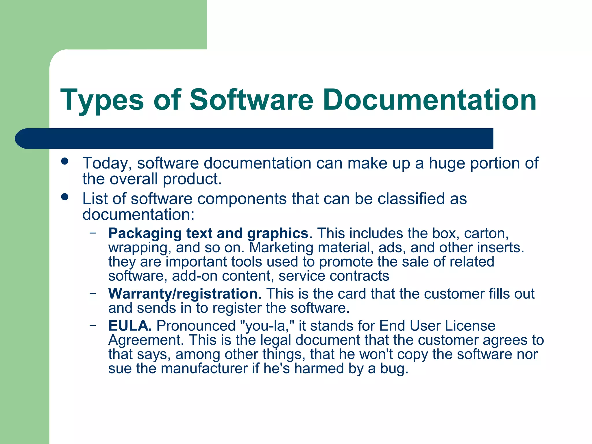 Types of Software Documentation



Today, software documentation can make up a huge portion of
the overall product.
List of software components that can be classified as
documentation:
–

–
–

Packaging text and graphics. This includes the box, carton,
wrapping, and so on. Marketing material, ads, and other inserts.
they are important tools used to promote the sale of related
software, add-on content, service contracts
Warranty/registration. This is the card that the customer fills out
and sends in to register the software.
EULA. Pronounced "you-la," it stands for End User License
Agreement. This is the legal document that the customer agrees to
that says, among other things, that he won't copy the software nor
sue the manufacturer if he's harmed by a bug.

 