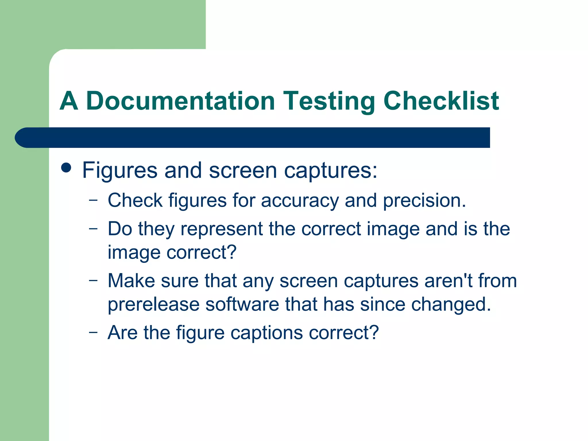A Documentation Testing Checklist
 Figures
–
–
–
–

and screen captures:

Check figures for accuracy and precision.
Do they represent the correct image and is the
image correct?
Make sure that any screen captures aren't from
prerelease software that has since changed.
Are the figure captions correct?

 