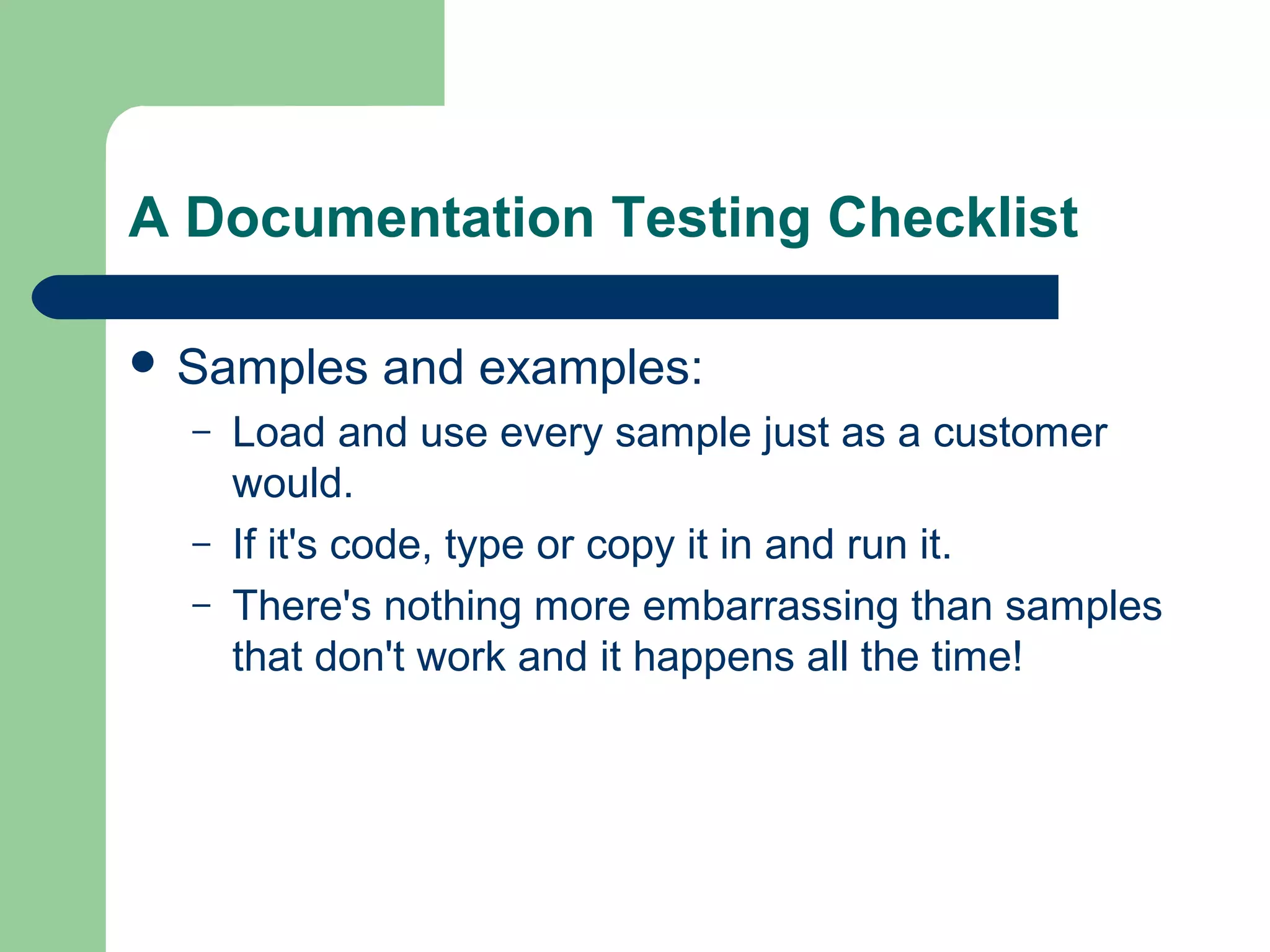 A Documentation Testing Checklist
 Samples
–
–
–

and examples:

Load and use every sample just as a customer
would.
If it's code, type or copy it in and run it.
There's nothing more embarrassing than samples
that don't work and it happens all the time!

 