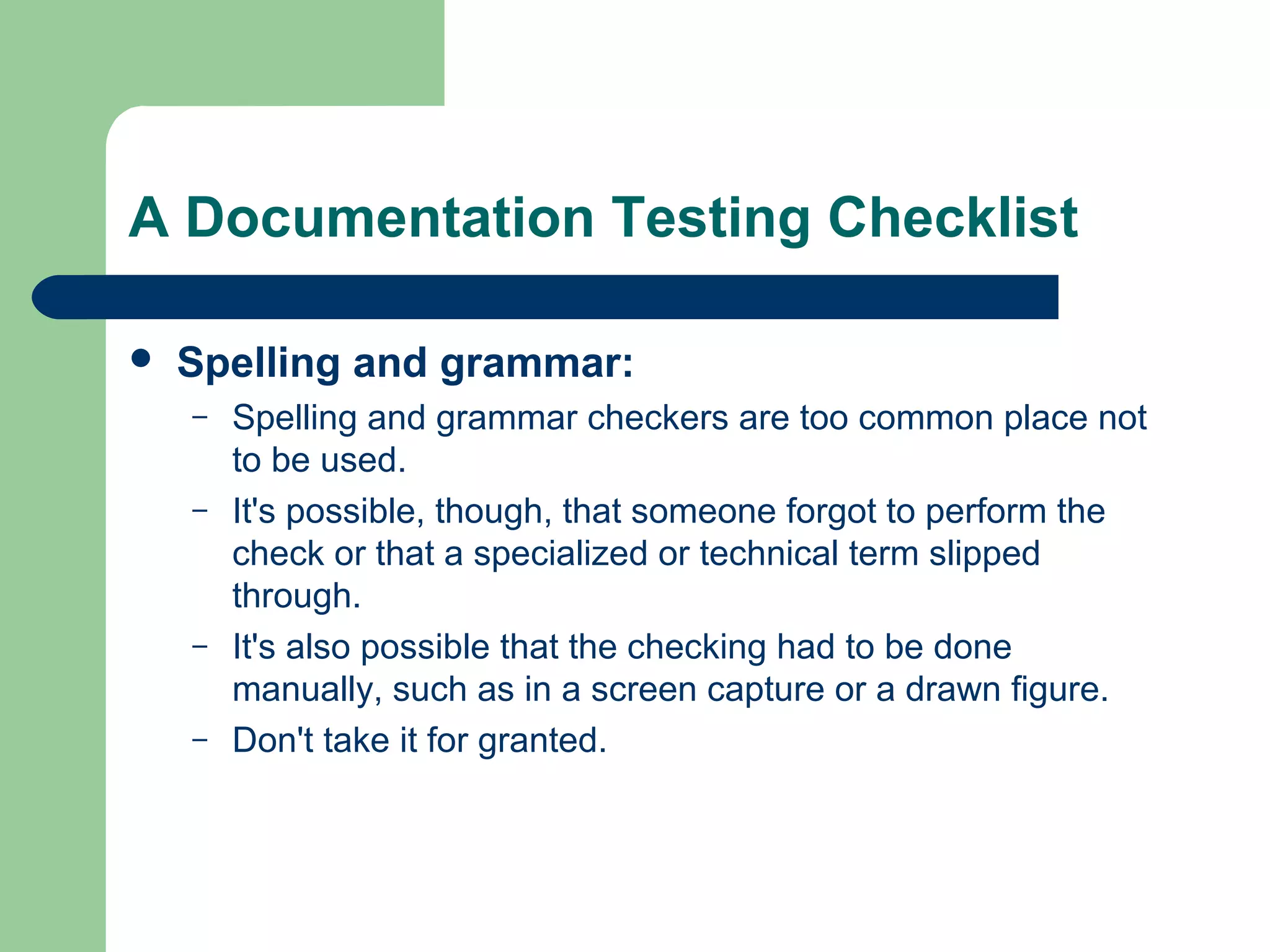 A Documentation Testing Checklist


Spelling and grammar:
–
–

–
–

Spelling and grammar checkers are too common place not
to be used.
It's possible, though, that someone forgot to perform the
check or that a specialized or technical term slipped
through.
It's also possible that the checking had to be done
manually, such as in a screen capture or a drawn figure.
Don't take it for granted.

 
