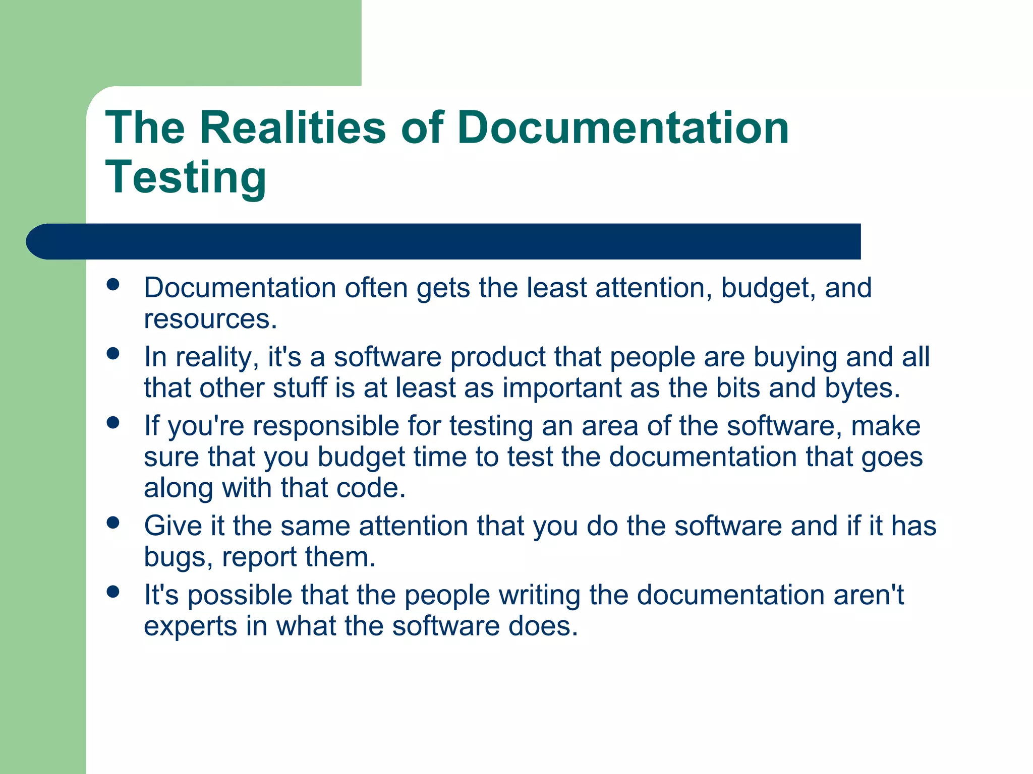 The Realities of Documentation
Testing







Documentation often gets the least attention, budget, and
resources.
In reality, it's a software product that people are buying and all
that other stuff is at least as important as the bits and bytes.
If you're responsible for testing an area of the software, make
sure that you budget time to test the documentation that goes
along with that code.
Give it the same attention that you do the software and if it has
bugs, report them.
It's possible that the people writing the documentation aren't
experts in what the software does.

 