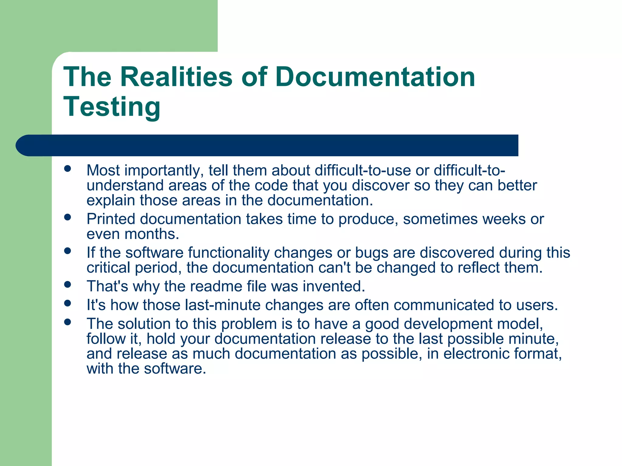 The Realities of Documentation
Testing








Most importantly, tell them about difficult-to-use or difficult-tounderstand areas of the code that you discover so they can better
explain those areas in the documentation.
Printed documentation takes time to produce, sometimes weeks or
even months.
If the software functionality changes or bugs are discovered during this
critical period, the documentation can't be changed to reflect them.
That's why the readme file was invented.
It's how those last-minute changes are often communicated to users.
The solution to this problem is to have a good development model,
follow it, hold your documentation release to the last possible minute,
and release as much documentation as possible, in electronic format,
with the software.

 