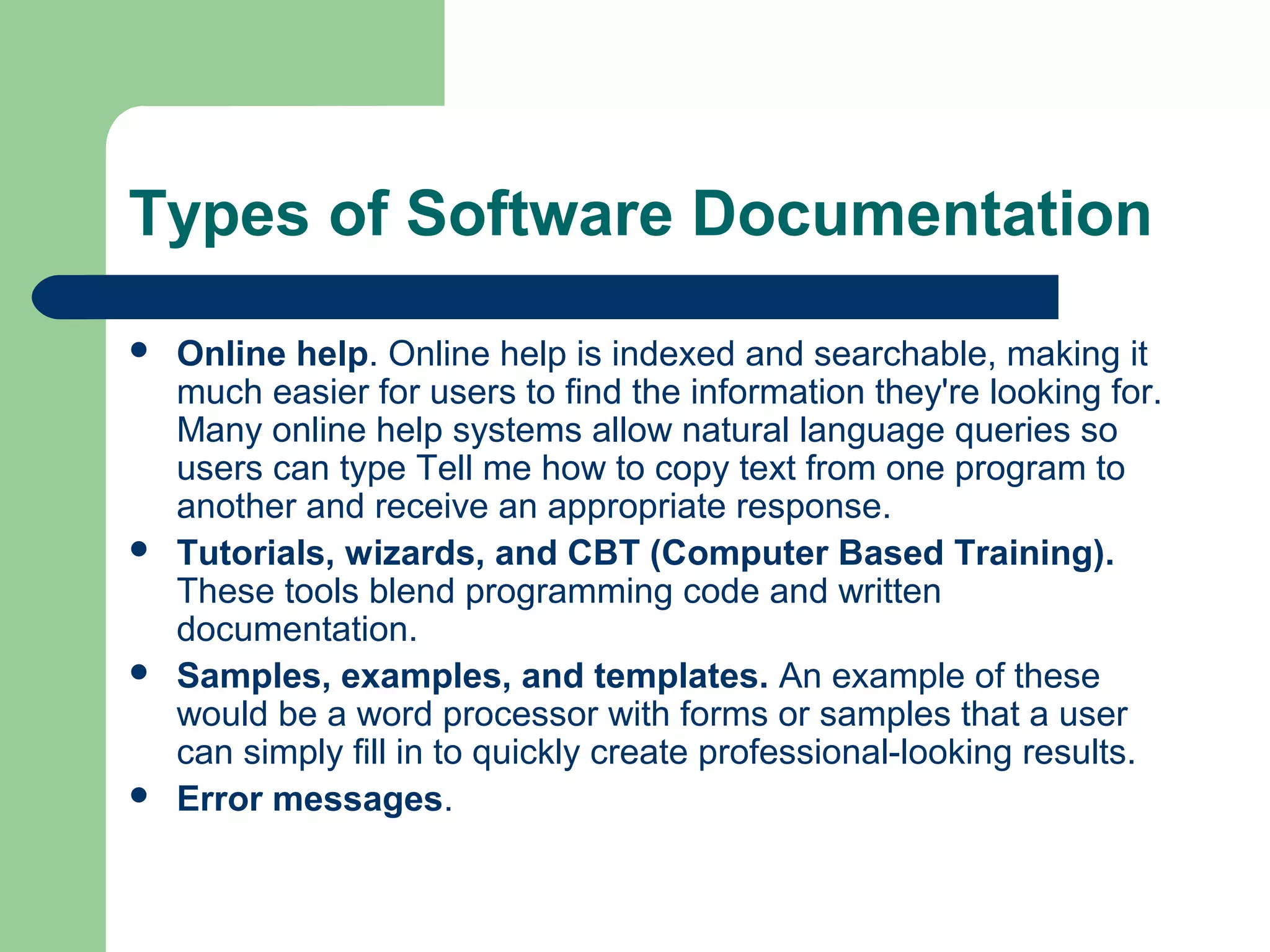 Types of Software Documentation








Online help. Online help is indexed and searchable, making it
much easier for users to find the information they're looking for.
Many online help systems allow natural language queries so
users can type Tell me how to copy text from one program to
another and receive an appropriate response.
Tutorials, wizards, and CBT (Computer Based Training).
These tools blend programming code and written
documentation.
Samples, examples, and templates. An example of these
would be a word processor with forms or samples that a user
can simply fill in to quickly create professional-looking results.
Error messages.

 