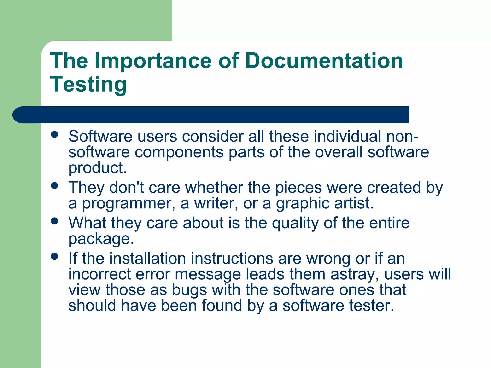 The Importance of Documentation
Testing






Software users consider all these individual nonsoftware components parts of the overall software
product.
They don't care whether the pieces were created by
a programmer, a writer, or a graphic artist.
What they care about is the quality of the entire
package.
If the installation instructions are wrong or if an
incorrect error message leads them astray, users will
view those as bugs with the software ones that
should have been found by a software tester.

 