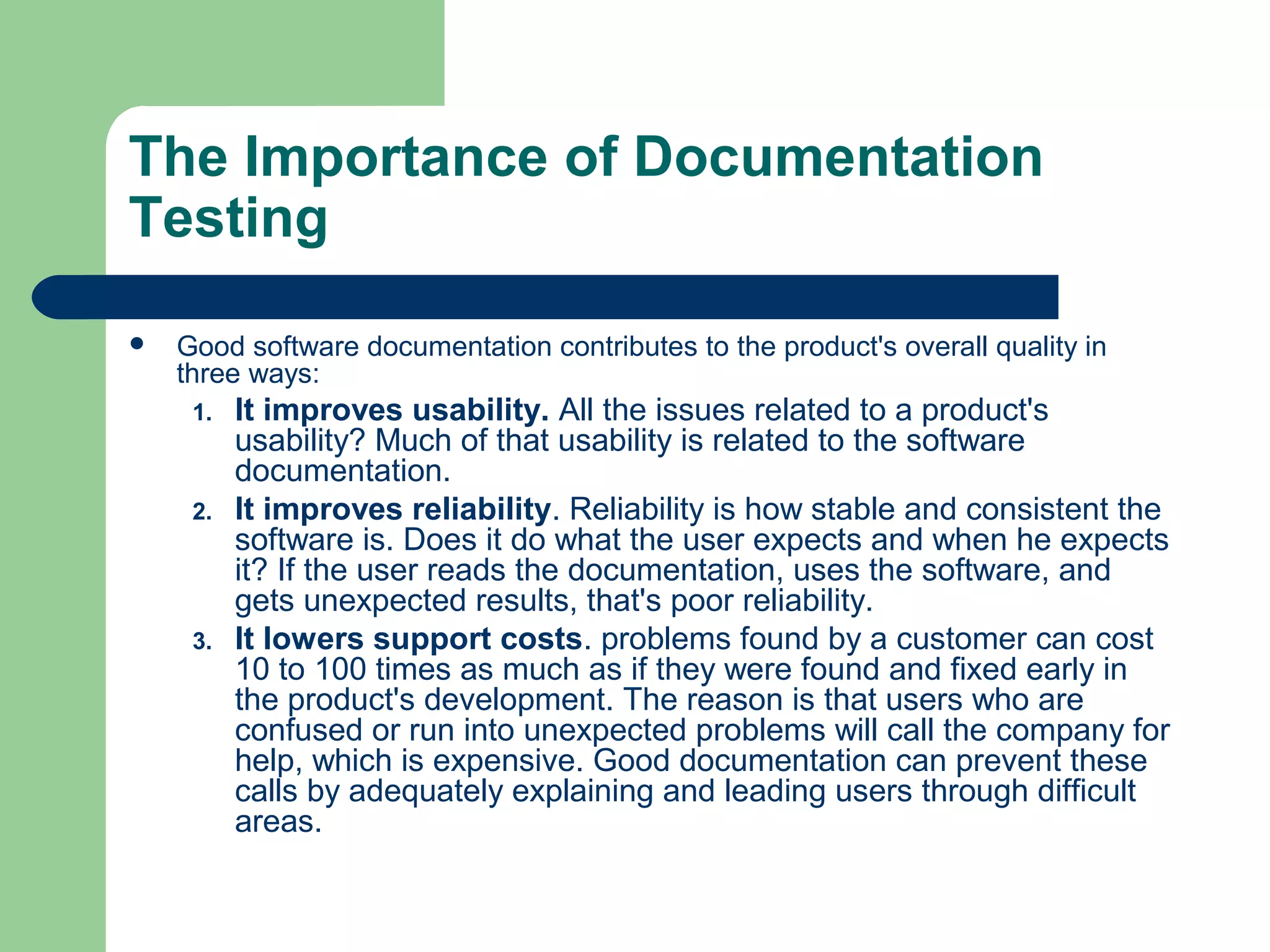 The Importance of Documentation
Testing


Good software documentation contributes to the product's overall quality in
three ways:
1.

2.

3.

It improves usability. All the issues related to a product's
usability? Much of that usability is related to the software
documentation.
It improves reliability. Reliability is how stable and consistent the
software is. Does it do what the user expects and when he expects
it? If the user reads the documentation, uses the software, and
gets unexpected results, that's poor reliability.
It lowers support costs. problems found by a customer can cost
10 to 100 times as much as if they were found and fixed early in
the product's development. The reason is that users who are
confused or run into unexpected problems will call the company for
help, which is expensive. Good documentation can prevent these
calls by adequately explaining and leading users through difficult
areas.

 