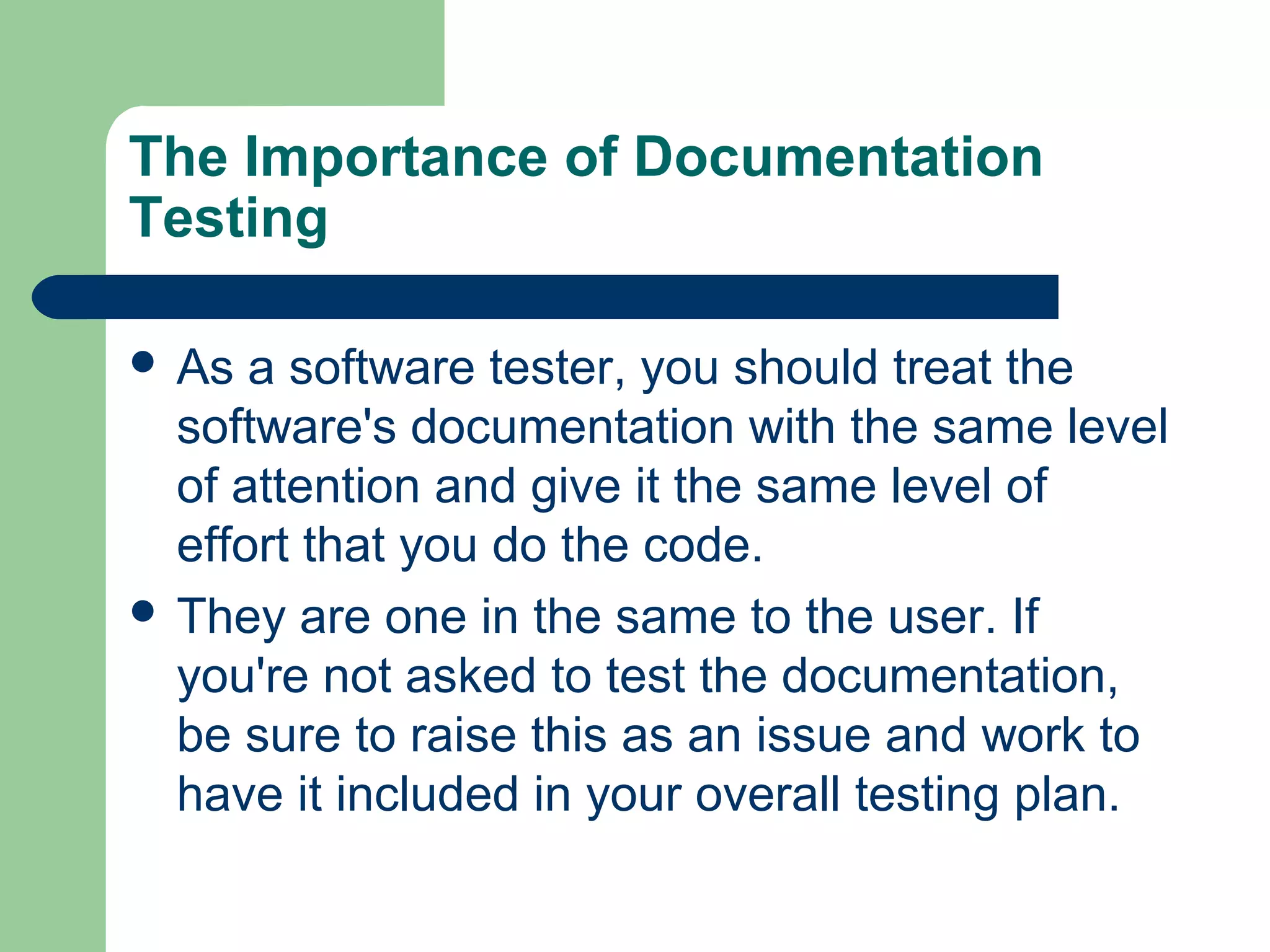The Importance of Documentation
Testing
 As

a software tester, you should treat the
software's documentation with the same level
of attention and give it the same level of
effort that you do the code.
 They are one in the same to the user. If
you're not asked to test the documentation,
be sure to raise this as an issue and work to
have it included in your overall testing plan.

 