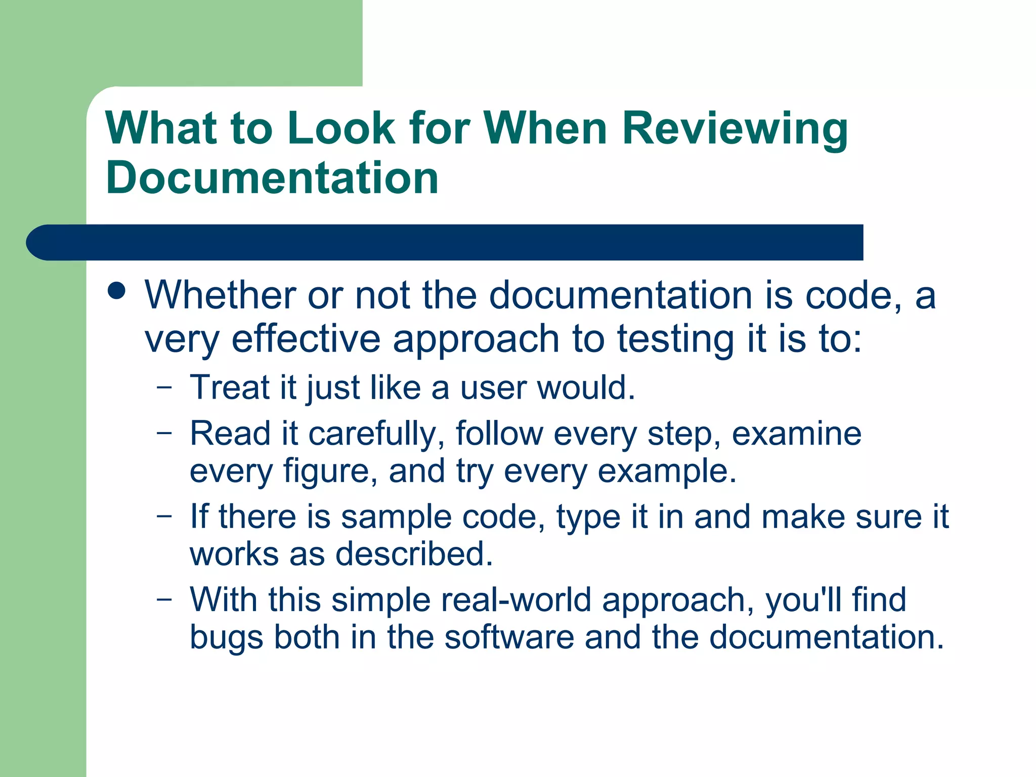 What to Look for When Reviewing
Documentation
 Whether

or not the documentation is code, a
very effective approach to testing it is to:
–
–
–
–

Treat it just like a user would.
Read it carefully, follow every step, examine
every figure, and try every example.
If there is sample code, type it in and make sure it
works as described.
With this simple real-world approach, you'll find
bugs both in the software and the documentation.

 