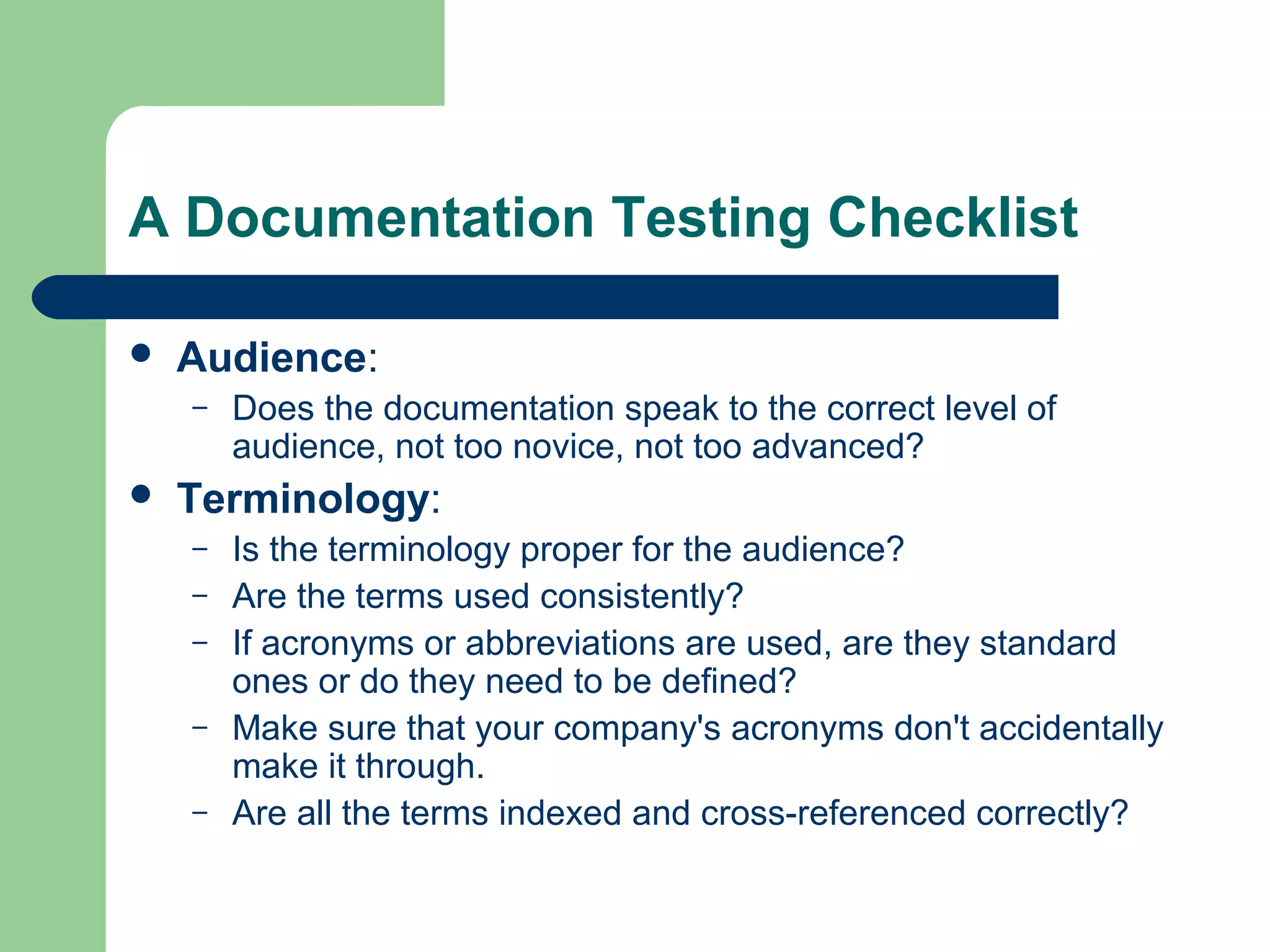 A Documentation Testing Checklist


Audience:
–



Does the documentation speak to the correct level of
audience, not too novice, not too advanced?

Terminology:
–
–
–
–
–

Is the terminology proper for the audience?
Are the terms used consistently?
If acronyms or abbreviations are used, are they standard
ones or do they need to be defined?
Make sure that your company's acronyms don't accidentally
make it through.
Are all the terms indexed and cross-referenced correctly?

 