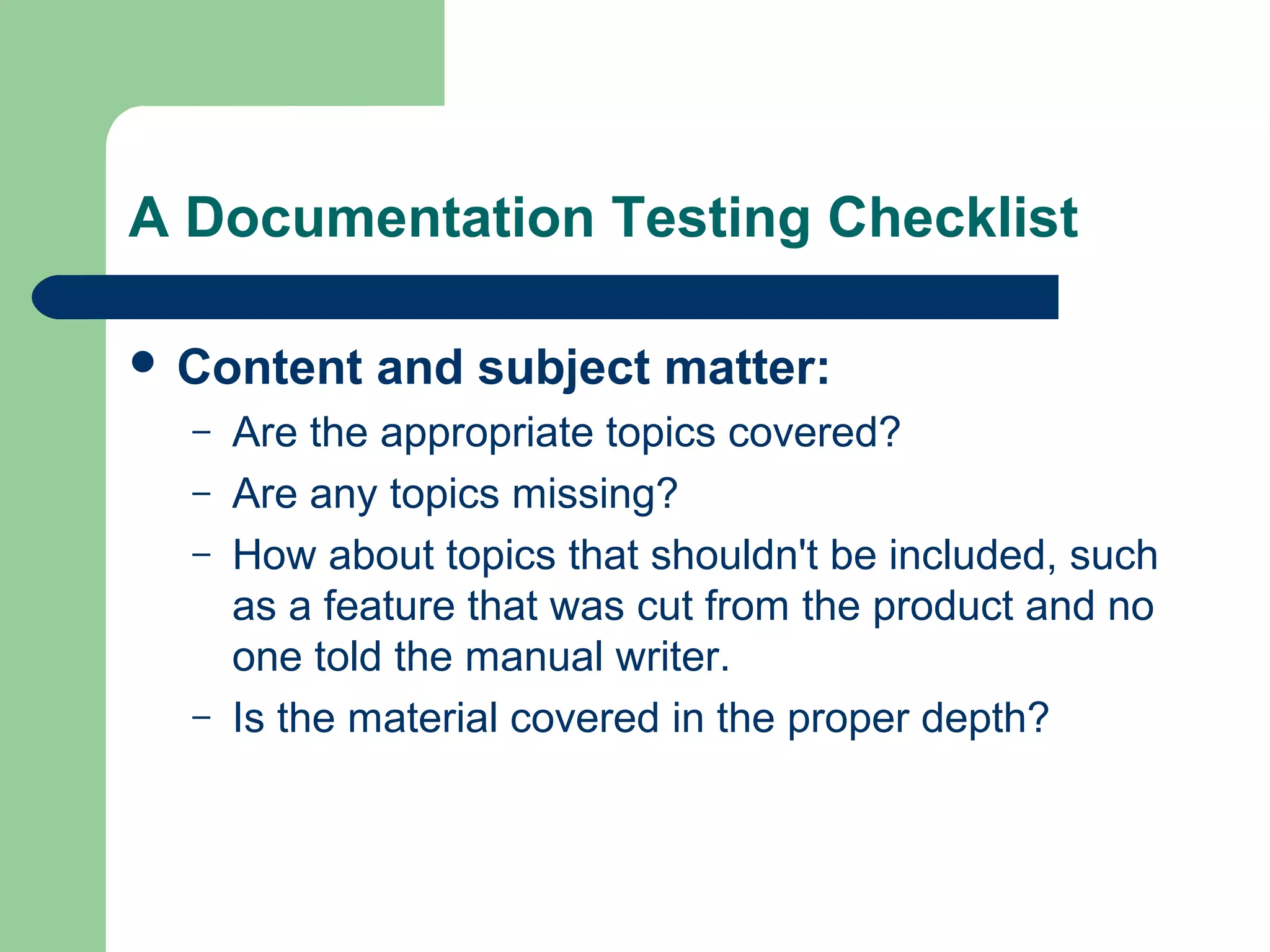 A Documentation Testing Checklist
 Content
–
–
–

–

and subject matter:

Are the appropriate topics covered?
Are any topics missing?
How about topics that shouldn't be included, such
as a feature that was cut from the product and no
one told the manual writer.
Is the material covered in the proper depth?

 