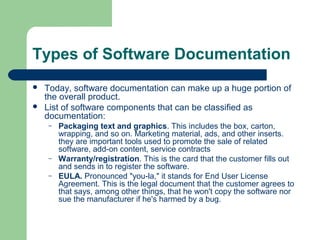 Types of Software Documentation



Today, software documentation can make up a huge portion of
the overall product.
List of software components that can be classified as
documentation:
–

–
–

Packaging text and graphics. This includes the box, carton,
wrapping, and so on. Marketing material, ads, and other inserts.
they are important tools used to promote the sale of related
software, add-on content, service contracts
Warranty/registration. This is the card that the customer fills out
and sends in to register the software.
EULA. Pronounced "you-la," it stands for End User License
Agreement. This is the legal document that the customer agrees to
that says, among other things, that he won't copy the software nor
sue the manufacturer if he's harmed by a bug.

 