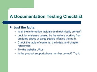 A Documentation Testing Checklist


Just the facts:
–
–
–
–
–

Is all the information factually and technically correct?
Look for mistakes caused by the writers working from
outdated specs or sales people inflating the truth.
Check the table of contents, the index, and chapter
references.
Try the website URLs.
Is the product support phone number correct? Try it.

 