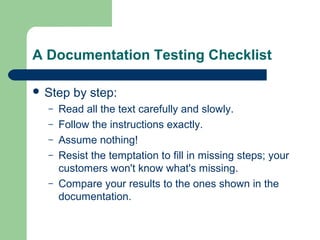 A Documentation Testing Checklist
 Step
–
–
–
–
–

by step:

Read all the text carefully and slowly.
Follow the instructions exactly.
Assume nothing!
Resist the temptation to fill in missing steps; your
customers won't know what's missing.
Compare your results to the ones shown in the
documentation.

 