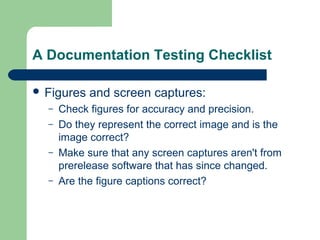 A Documentation Testing Checklist
 Figures
–
–
–
–

and screen captures:

Check figures for accuracy and precision.
Do they represent the correct image and is the
image correct?
Make sure that any screen captures aren't from
prerelease software that has since changed.
Are the figure captions correct?

 