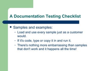 A Documentation Testing Checklist
 Samples
–
–
–

and examples:

Load and use every sample just as a customer
would.
If it's code, type or copy it in and run it.
There's nothing more embarrassing than samples
that don't work and it happens all the time!

 