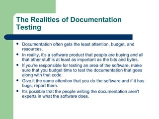 The Realities of Documentation
Testing







Documentation often gets the least attention, budget, and
resources.
In reality, it's a software product that people are buying and all
that other stuff is at least as important as the bits and bytes.
If you're responsible for testing an area of the software, make
sure that you budget time to test the documentation that goes
along with that code.
Give it the same attention that you do the software and if it has
bugs, report them.
It's possible that the people writing the documentation aren't
experts in what the software does.

 