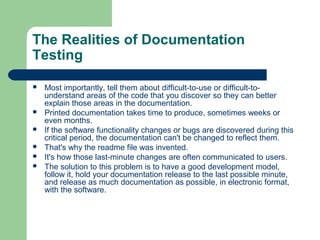 The Realities of Documentation
Testing








Most importantly, tell them about difficult-to-use or difficult-tounderstand areas of the code that you discover so they can better
explain those areas in the documentation.
Printed documentation takes time to produce, sometimes weeks or
even months.
If the software functionality changes or bugs are discovered during this
critical period, the documentation can't be changed to reflect them.
That's why the readme file was invented.
It's how those last-minute changes are often communicated to users.
The solution to this problem is to have a good development model,
follow it, hold your documentation release to the last possible minute,
and release as much documentation as possible, in electronic format,
with the software.

 