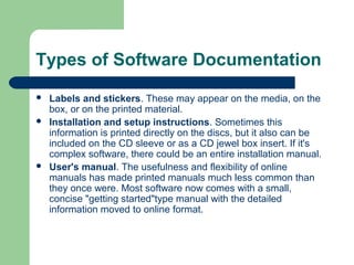 Types of Software Documentation





Labels and stickers. These may appear on the media, on the
box, or on the printed material.
Installation and setup instructions. Sometimes this
information is printed directly on the discs, but it also can be
included on the CD sleeve or as a CD jewel box insert. If it's
complex software, there could be an entire installation manual.
User's manual. The usefulness and flexibility of online
manuals has made printed manuals much less common than
they once were. Most software now comes with a small,
concise "getting started"type manual with the detailed
information moved to online format.

 