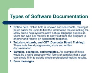 Types of Software Documentation








Online help. Online help is indexed and searchable, making it
much easier for users to find the information they're looking for.
Many online help systems allow natural language queries so
users can type Tell me how to copy text from one program to
another and receive an appropriate response.
Tutorials, wizards, and CBT (Computer Based Training).
These tools blend programming code and written
documentation.
Samples, examples, and templates. An example of these
would be a word processor with forms or samples that a user
can simply fill in to quickly create professional-looking results.
Error messages.

 