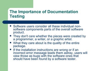 The Importance of Documentation
Testing






Software users consider all these individual nonsoftware components parts of the overall software
product.
They don't care whether the pieces were created by
a programmer, a writer, or a graphic artist.
What they care about is the quality of the entire
package.
If the installation instructions are wrong or if an
incorrect error message leads them astray, users will
view those as bugs with the software ones that
should have been found by a software tester.

 