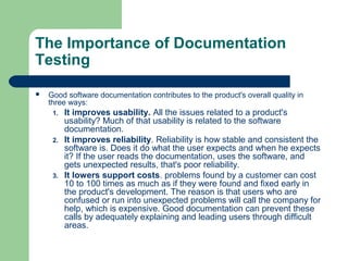 The Importance of Documentation
Testing


Good software documentation contributes to the product's overall quality in
three ways:
1.

2.

3.

It improves usability. All the issues related to a product's
usability? Much of that usability is related to the software
documentation.
It improves reliability. Reliability is how stable and consistent the
software is. Does it do what the user expects and when he expects
it? If the user reads the documentation, uses the software, and
gets unexpected results, that's poor reliability.
It lowers support costs. problems found by a customer can cost
10 to 100 times as much as if they were found and fixed early in
the product's development. The reason is that users who are
confused or run into unexpected problems will call the company for
help, which is expensive. Good documentation can prevent these
calls by adequately explaining and leading users through difficult
areas.

 