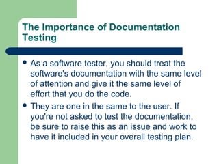 The Importance of Documentation
Testing
 As

a software tester, you should treat the
software's documentation with the same level
of attention and give it the same level of
effort that you do the code.
 They are one in the same to the user. If
you're not asked to test the documentation,
be sure to raise this as an issue and work to
have it included in your overall testing plan.

 