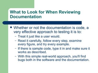 What to Look for When Reviewing
Documentation
 Whether

or not the documentation is code, a
very effective approach to testing it is to:
–
–
–
–

Treat it just like a user would.
Read it carefully, follow every step, examine
every figure, and try every example.
If there is sample code, type it in and make sure it
works as described.
With this simple real-world approach, you'll find
bugs both in the software and the documentation.

 