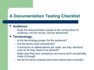 A Documentation Testing Checklist


Audience:
–



Does the documentation speak to the correct level of
audience, not too novice, not too advanced?

Terminology:
–
–
–
–
–

Is the terminology proper for the audience?
Are the terms used consistently?
If acronyms or abbreviations are used, are they standard
ones or do they need to be defined?
Make sure that your company's acronyms don't accidentally
make it through.
Are all the terms indexed and cross-referenced correctly?

 