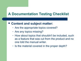 A Documentation Testing Checklist
 Content
–
–
–

–

and subject matter:

Are the appropriate topics covered?
Are any topics missing?
How about topics that shouldn't be included, such
as a feature that was cut from the product and no
one told the manual writer.
Is the material covered in the proper depth?

 