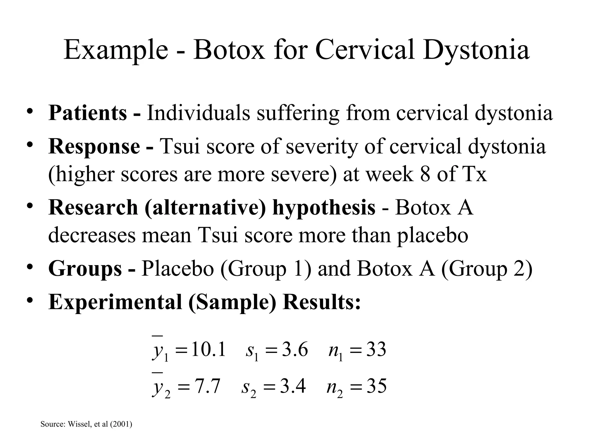 Example - Botox for Cervical Dystonia Patients -  Individuals suffering from cervical dystonia  Response -  Tsui score of severity of cervical dystonia (higher scores are more severe) at week 8 of Tx Research (alternative) hypothesis  - Botox A decreases mean Tsui score more than placebo Groups -  Placebo (Group 1) and Botox A (Group 2) Experimental (Sample) Results: Source: Wissel, et al (2001) 