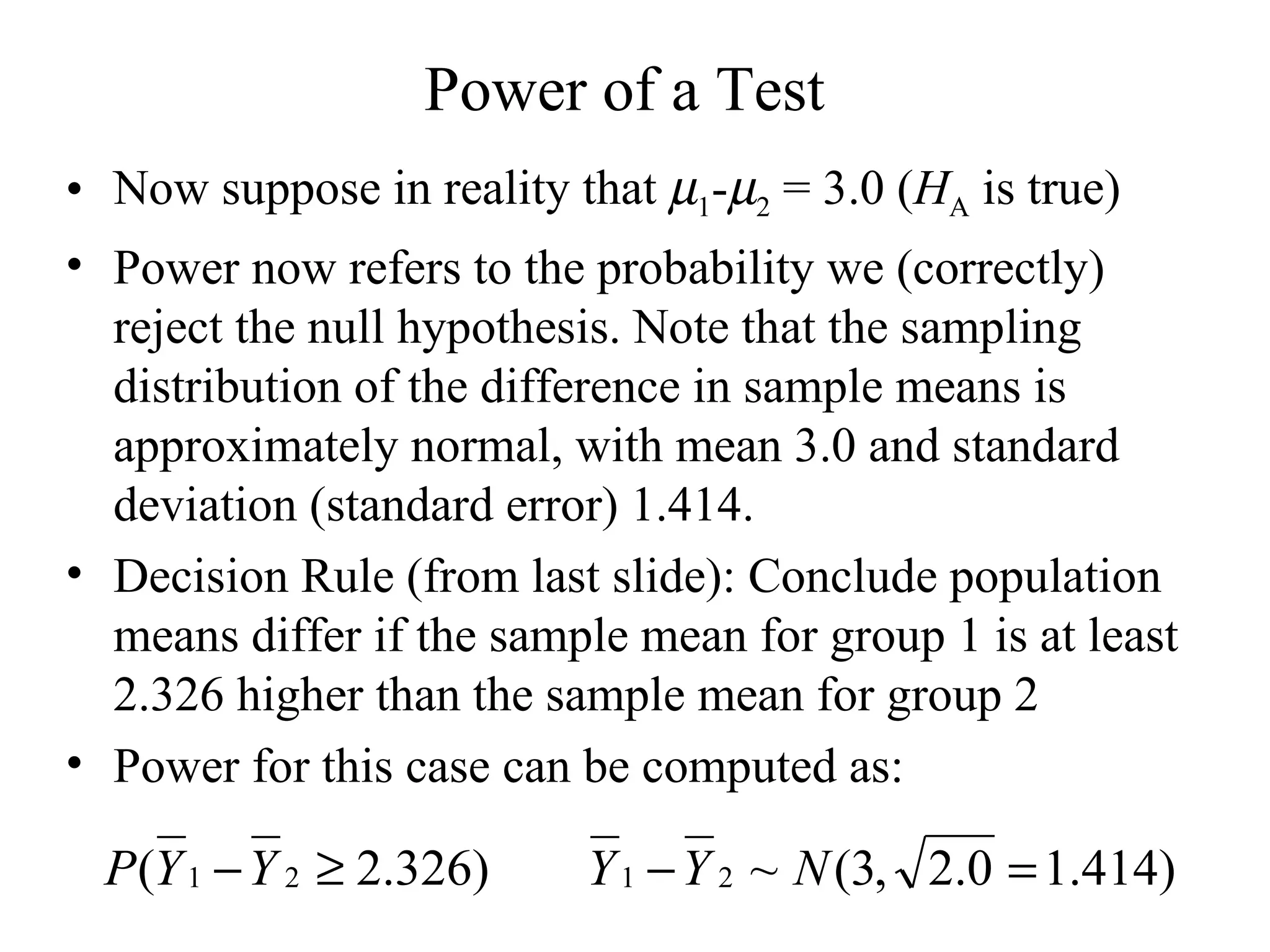 Power of a Test Now suppose in reality that   1 -  2  = 3.0 ( H A  is true) Power now refers to the probability we (correctly) reject the null hypothesis. Note that the sampling distribution of the difference in sample means is approximately normal, with mean 3.0 and standard deviation (standard error) 1.414. Decision Rule (from last slide): Conclude population means differ if the sample mean for group 1 is at least 2.326 higher than the sample mean for group 2 Power for this case can be computed as: 