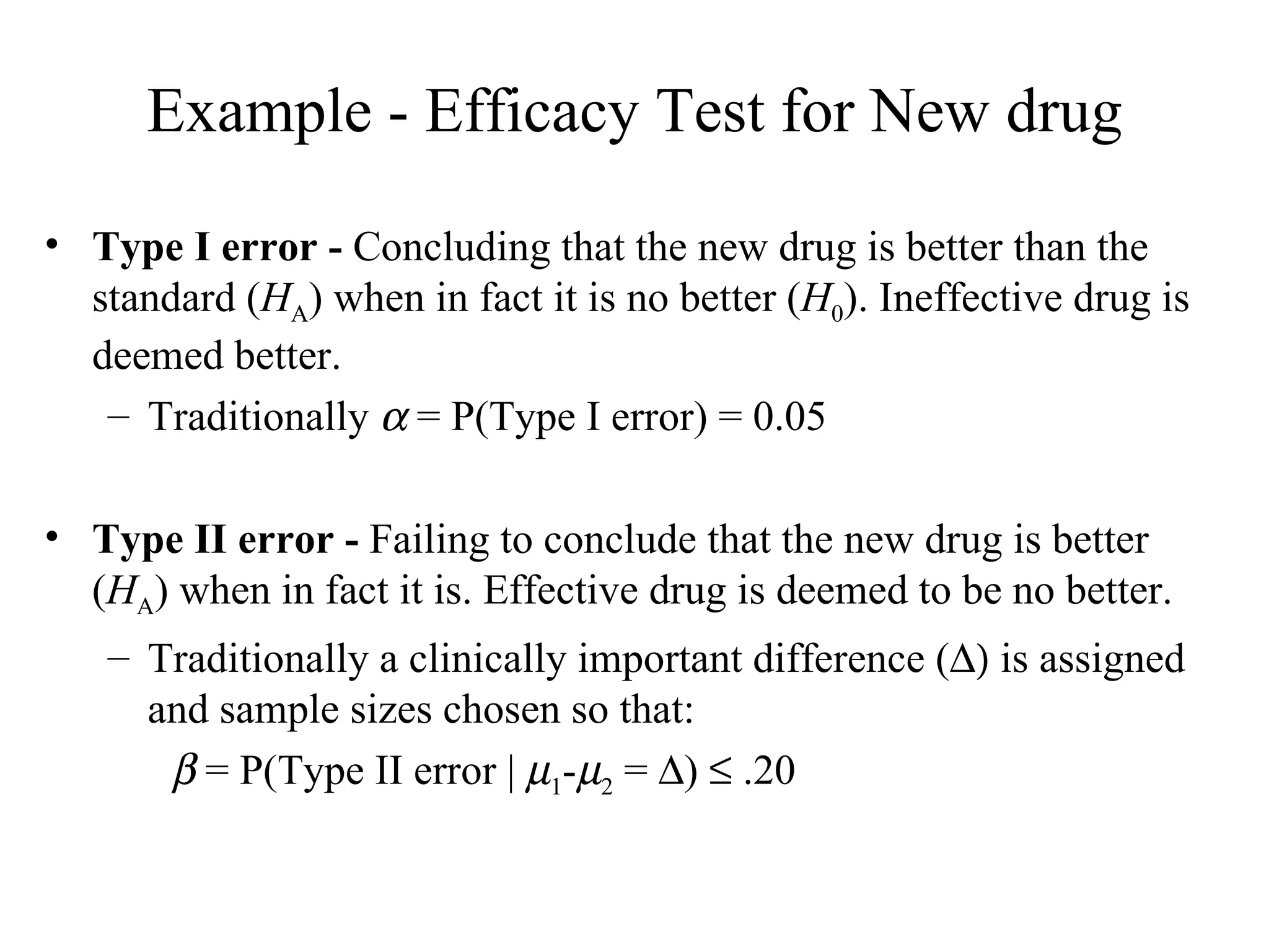 Example - Efficacy Test for New drug Type I error -  Concluding that the new drug is better than the standard ( H A ) when in fact it is no better ( H 0 ). Ineffective drug is deemed better. Traditionally    = P(Type I error) = 0.05 Type II error -  Failing to conclude that the new drug is better ( H A ) when in fact it is. Effective drug is deemed to be no better. Traditionally a clinically important difference (   is assigned and sample sizes chosen so that:    = P(Type II error |   1 -  2  =   )    .20 
