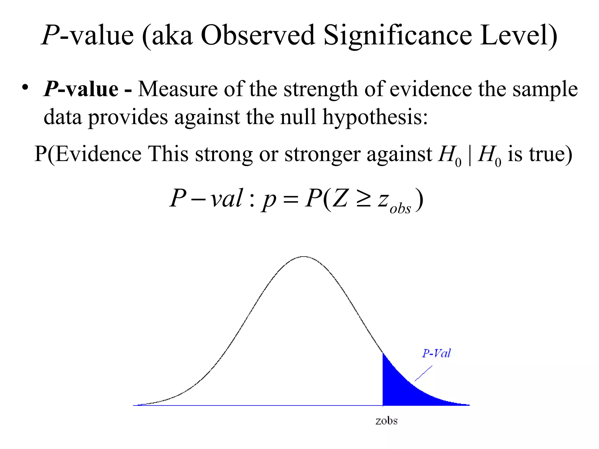 P -value (aka Observed Significance Level) P -value -  Measure of the strength of evidence the sample data provides against the null hypothesis: P(Evidence This strong or stronger against  H 0  |  H 0  is true) 