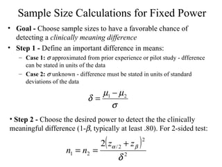 Sample Size Calculations for Fixed Power Goal -  Choose sample sizes to have a favorable chance of detecting a  clinically meaning difference Step 1 -  Define an important difference in means: Case 1:     approximated from prior experience or pilot study - dfference can be stated in units of the data Case 2:     unknown - difference must be stated in units of standard deviations of the data Step 2 -  Choose the desired power to detect the the clinically meaningful difference (1-  , typically at least .80). For 2-sided test: 