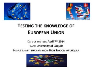 TESTING THE KNOWLEDGE OF
EUROPEAN UNION
DATE OF THE TEST: April 7th 2014
PLACE: University of L’Aquila
SAMPLE SURVEY: STUDENTS FROM HIGH SCHOOLS OF L’AQUILA
 