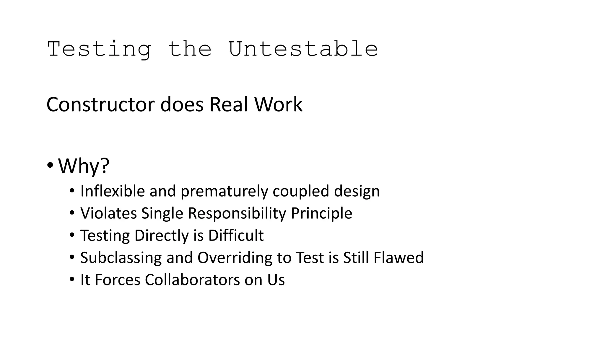 Testing the Untestable
Constructor does Real Work
• Why?
• Inflexible and prematurely coupled design
• Violates Single Responsibility Principle
• Testing Directly is Difficult
• Subclassing and Overriding to Test is Still Flawed
• It Forces Collaborators on Us
 