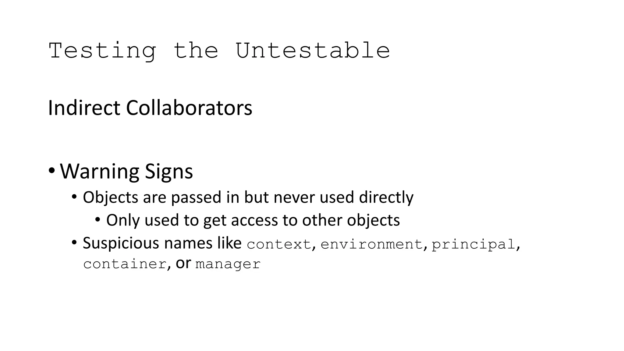Testing the Untestable
Indirect Collaborators
• Warning Signs
• Objects are passed in but never used directly
• Only used to get access to other objects
• Suspicious names like context, environment, principal,
container, or manager
 