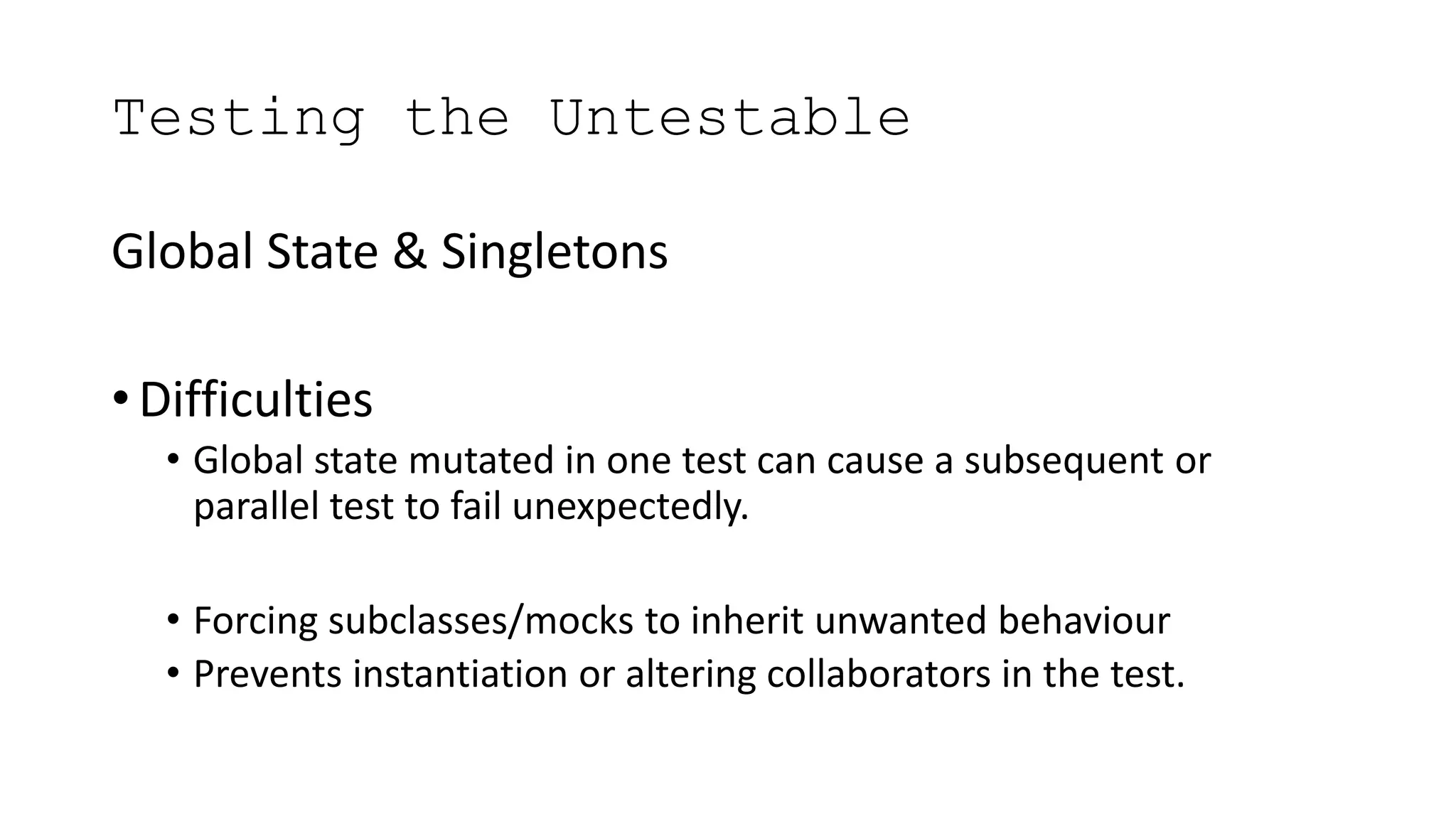 Testing the Untestable
Global State & Singletons
• Difficulties
• Global state mutated in one test can cause a subsequent or
parallel test to fail unexpectedly.
• Forcing subclasses/mocks to inherit unwanted behaviour
• Prevents instantiation or altering collaborators in the test.
 