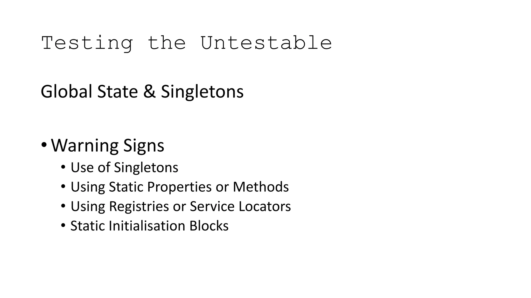Testing the Untestable
Global State & Singletons
• Warning Signs
• Use of Singletons
• Using Static Properties or Methods
• Using Registries or Service Locators
• Static Initialisation Blocks
 