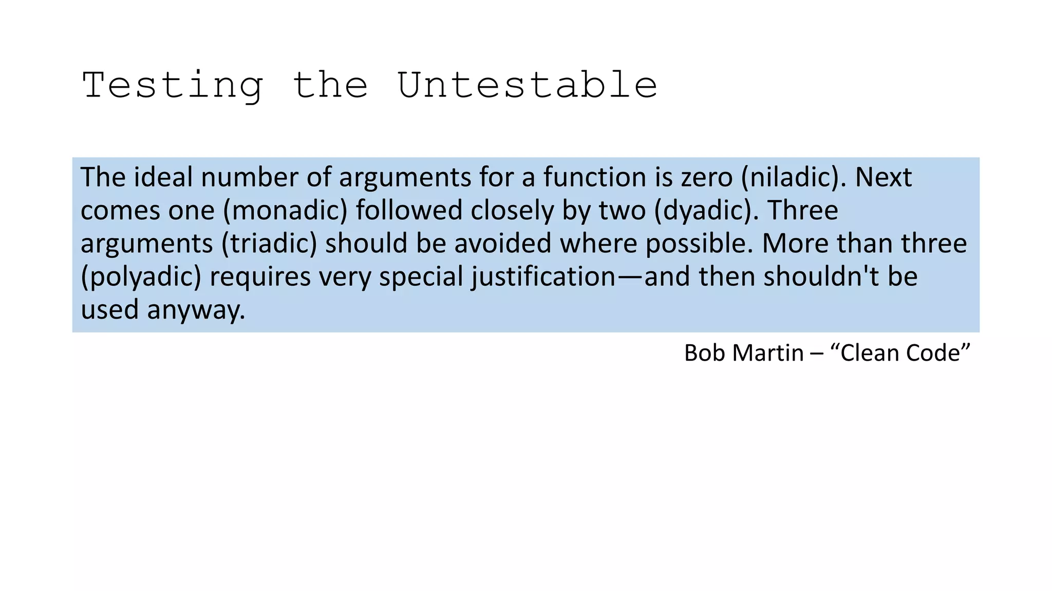 Testing the Untestable
The ideal number of arguments for a function is zero (niladic). Next
comes one (monadic) followed closely by two (dyadic). Three
arguments (triadic) should be avoided where possible. More than three
(polyadic) requires very special justification—and then shouldn't be
used anyway.
Bob Martin – “Clean Code”
 