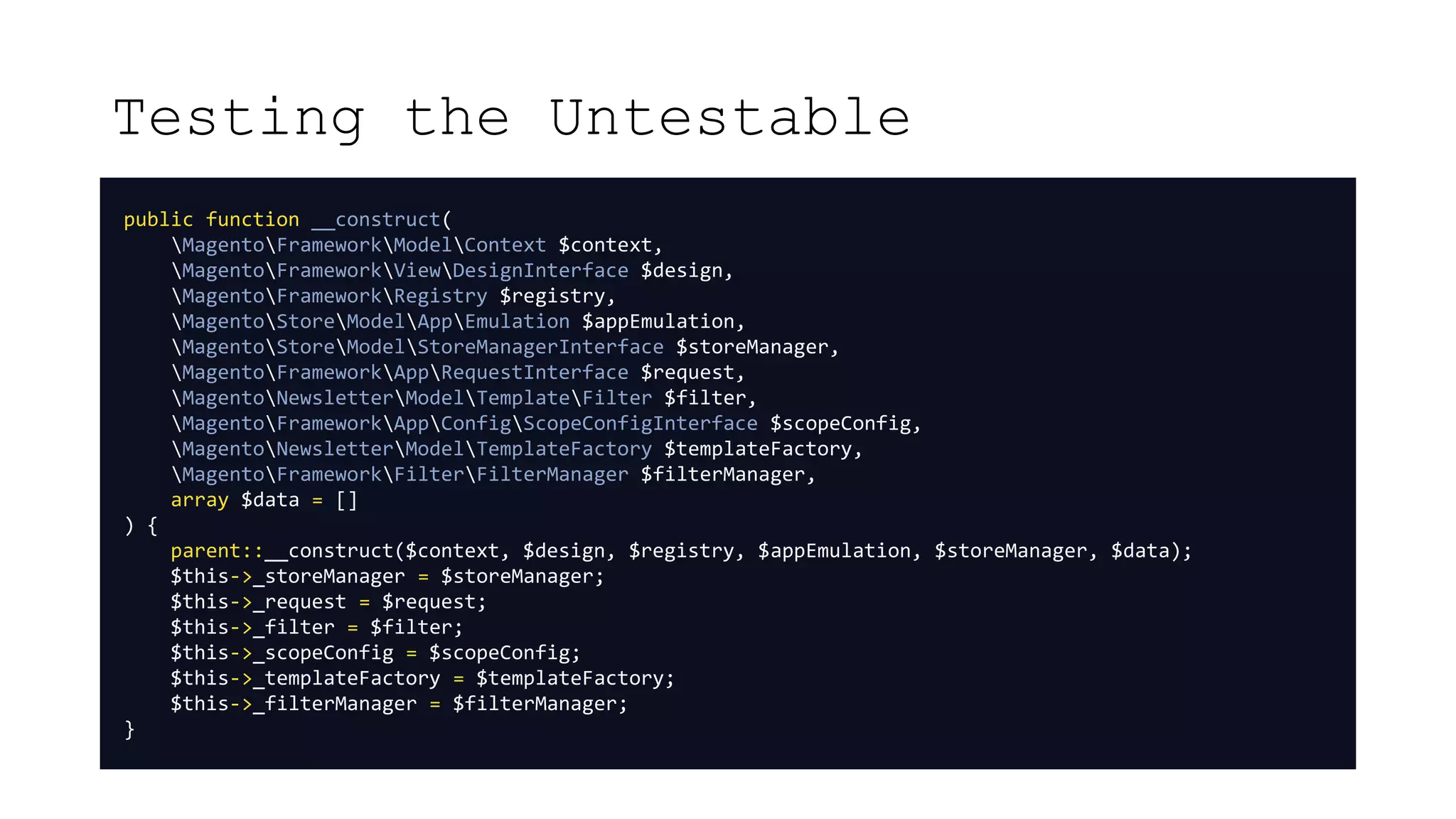 Testing the Untestable
public function __construct(
MagentoFrameworkModelContext $context,
MagentoFrameworkViewDesignInterface $design,
MagentoFrameworkRegistry $registry,
MagentoStoreModelAppEmulation $appEmulation,
MagentoStoreModelStoreManagerInterface $storeManager,
MagentoFrameworkAppRequestInterface $request,
MagentoNewsletterModelTemplateFilter $filter,
MagentoFrameworkAppConfigScopeConfigInterface $scopeConfig,
MagentoNewsletterModelTemplateFactory $templateFactory,
MagentoFrameworkFilterFilterManager $filterManager,
array $data = []
) {
parent::__construct($context, $design, $registry, $appEmulation, $storeManager, $data);
$this->_storeManager = $storeManager;
$this->_request = $request;
$this->_filter = $filter;
$this->_scopeConfig = $scopeConfig;
$this->_templateFactory = $templateFactory;
$this->_filterManager = $filterManager;
}
 